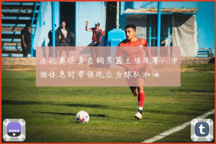 法比奥现身首钢男篮主场观赛，中场休息时带领观众为球队加油