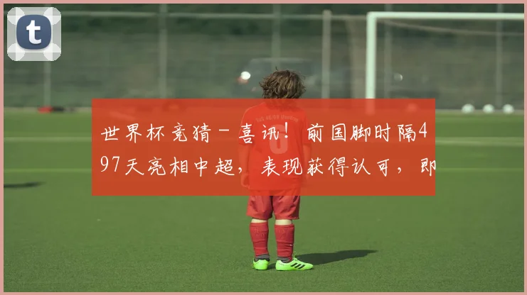 世界杯竞猜 - 喜讯！前国脚时隔497天亮相中超，表现获得认可，即将重返国足？